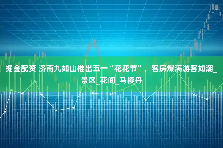 掘金配资 济南九如山推出五一“花花节”，客房爆满游客如潮_景区_花间_马樱丹