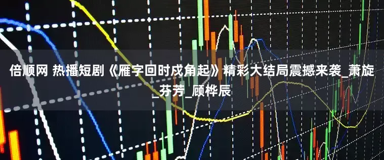 倍顺网 热播短剧《雁字回时戍角起》精彩大结局震撼来袭_萧旋_芬芳_顾桦辰