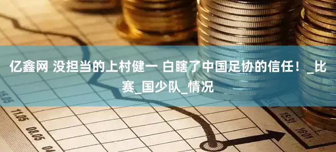 亿鑫网 没担当的上村健一 白瞎了中国足协的信任！_比赛_国少队_情况