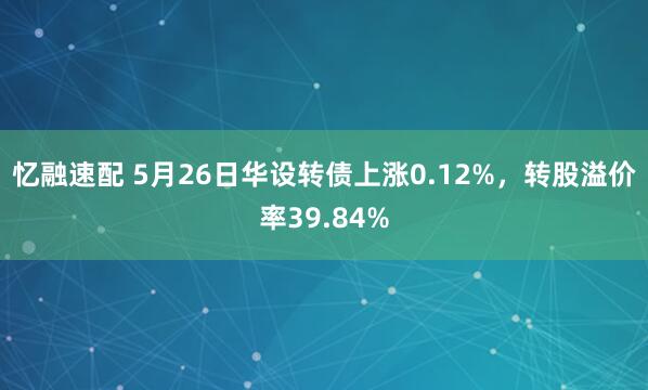 忆融速配 5月26日华设转债上涨0.12%，转股溢价率39.84%