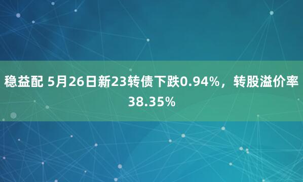 稳益配 5月26日新23转债下跌0.94%，转股溢价率38.35%