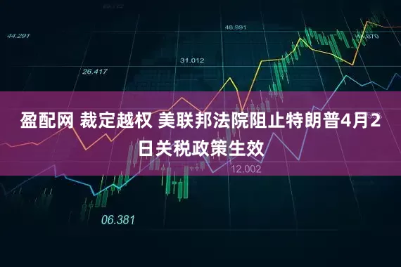 盈配网 裁定越权 美联邦法院阻止特朗普4月2日关税政策生效