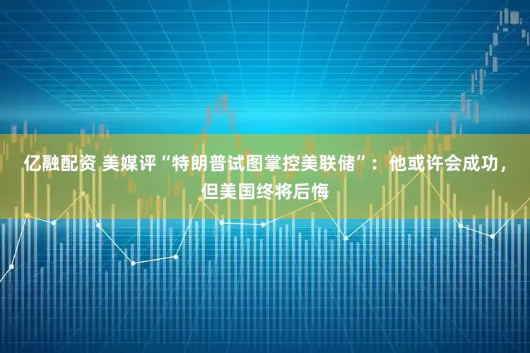 亿融配资 美媒评“特朗普试图掌控美联储”：他或许会成功，但美国终将后悔