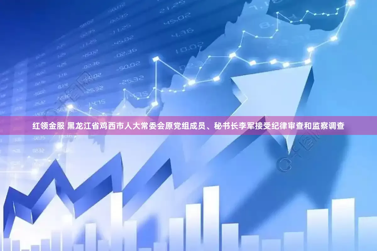 红领金服 黑龙江省鸡西市人大常委会原党组成员、秘书长李军接受纪律审查和监察调查