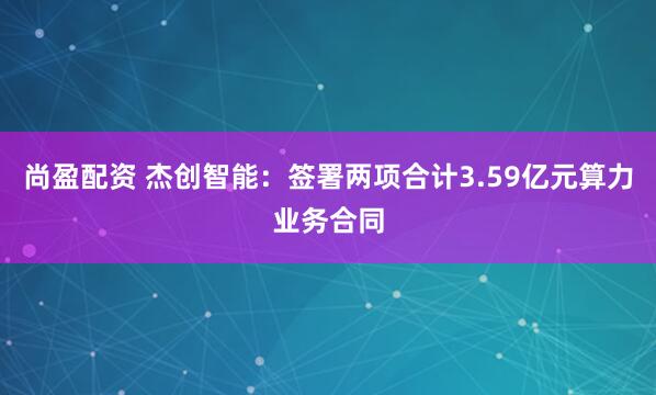 尚盈配资 杰创智能：签署两项合计3.59亿元算力业务合同