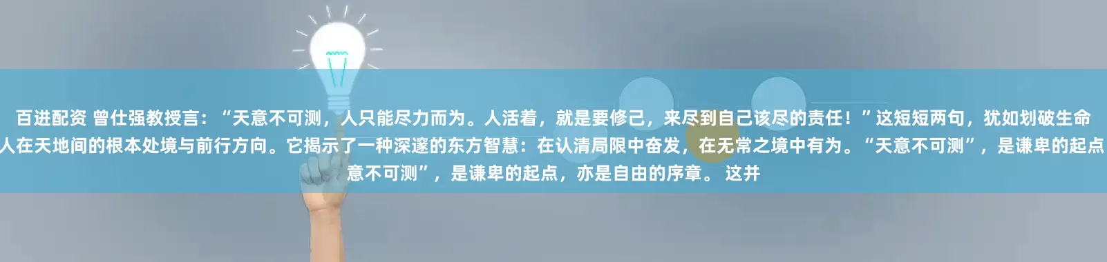 百进配资 曾仕强教授言：“天意不可测，人只能尽力而为。人活着，就是要修己，来尽到自己该尽的责任！”这短短两句，犹如划破生命迷雾的一道闪电，照亮了人在天地间的根本处境与前行方向。它揭示了一种深邃的东方智慧：在认清局限中奋发，在无常之境中有为。“天意不可测”，是谦卑的起点，亦是自由的序章。 这并
