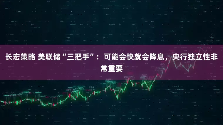 长宏策略 美联储“三把手”：可能会快就会降息，央行独立性非常重要