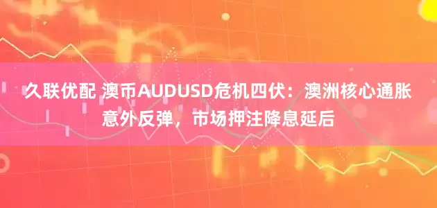 久联优配 澳币AUDUSD危机四伏：澳洲核心通胀意外反弹，市场押注降息延后