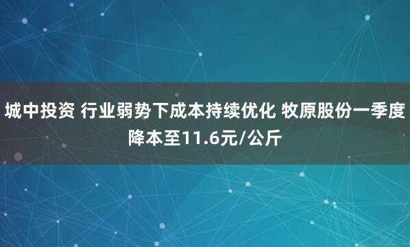 城中投资 行业弱势下成本持续优化 牧原股份一季度降本至11.6元/公斤